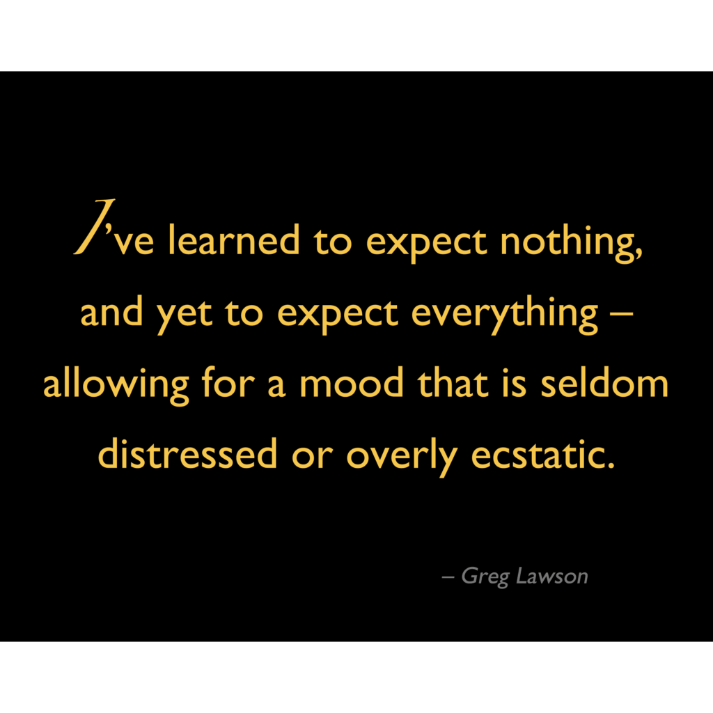 I've learned to expect nothing, and yet to expect everything – allowing for a mood that is seldom distressed or overly ecstatic.